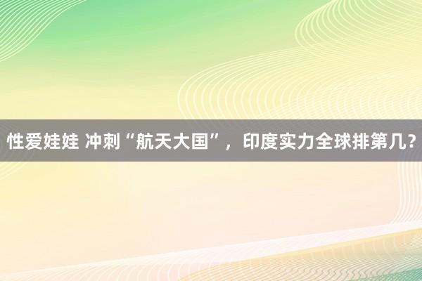 性爱娃娃 冲刺“航天大国”，印度实力全球排第几？