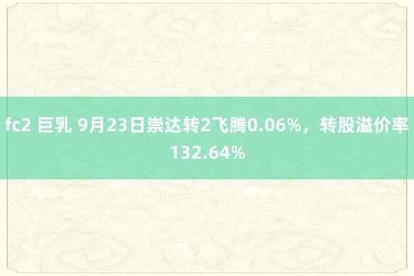 fc2 巨乳 9月23日崇达转2飞腾0.06%，转股溢价率132.64%