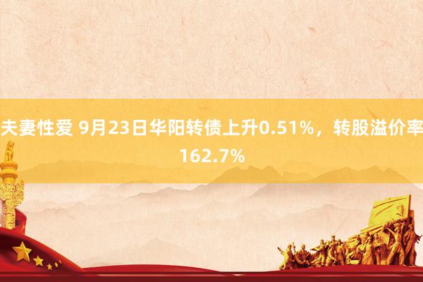 夫妻性爱 9月23日华阳转债上升0.51%，转股溢价率162.7%