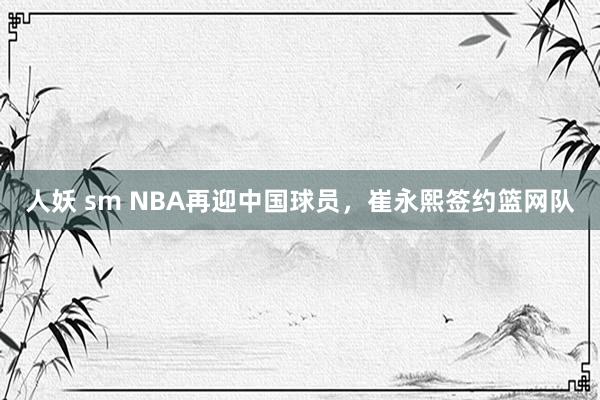 人妖 sm NBA再迎中国球员，崔永熙签约篮网队