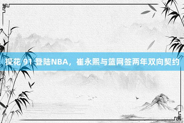 探花 91 登陆NBA，崔永熙与篮网签两年双向契约