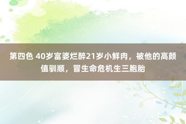 第四色 40岁富婆烂醉21岁小鲜肉，被他的高颜值驯顺，冒生命危机生三胞胎