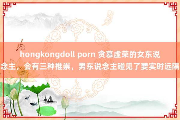 hongkongdoll porn 贪慕虚荣的女东说念主，会有三种推崇，男东说念主碰见了要实时远隔