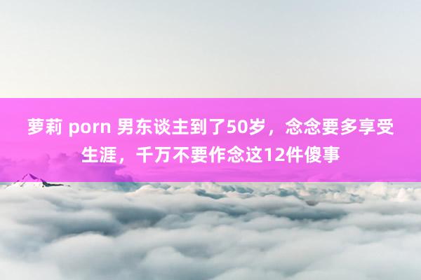 萝莉 porn 男东谈主到了50岁，念念要多享受生涯，千万不要作念这12件傻事