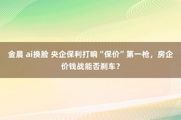 金晨 ai换脸 央企保利打响“保价”第一枪，房企价钱战能否刹车？