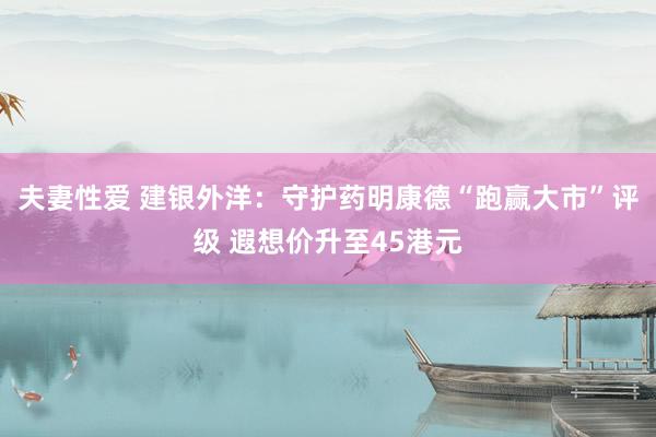 夫妻性爱 建银外洋：守护药明康德“跑赢大市”评级 遐想价升至45港元