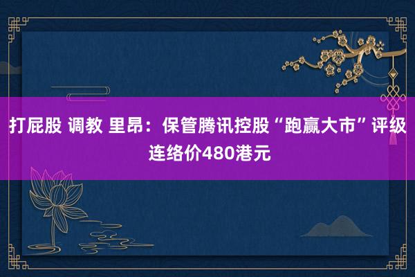 打屁股 调教 里昂：保管腾讯控股“跑赢大市”评级 连络价480港元