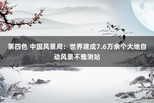 第四色 中国风景局：世界建成7.6万余个大地自动风景不雅测站