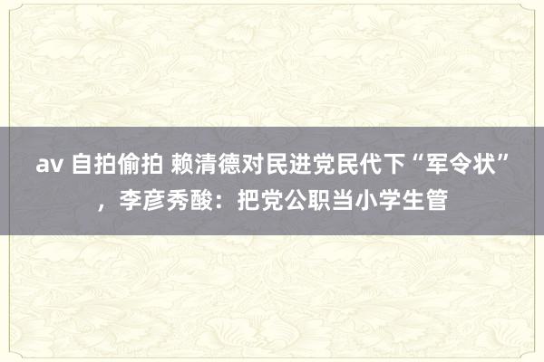 av 自拍偷拍 赖清德对民进党民代下“军令状”，李彦秀酸：把党公职当小学生管