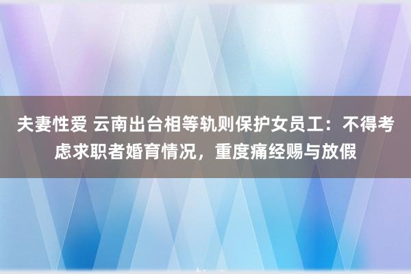 夫妻性爱 云南出台相等轨则保护女员工：不得考虑求职者婚育情况，重度痛经赐与放假