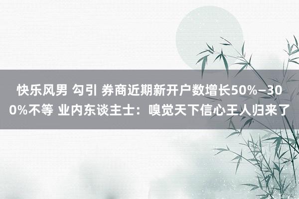 快乐风男 勾引 券商近期新开户数增长50%—300%不等 业内东谈主士：嗅觉天下信心王人归来了