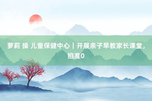 萝莉 操 儿童保健中心｜开展亲子早教家长课堂，掐准0