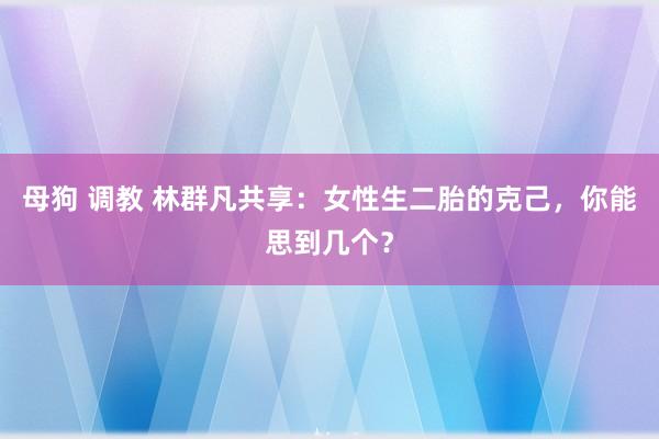 母狗 调教 林群凡共享：女性生二胎的克己，你能思到几个？