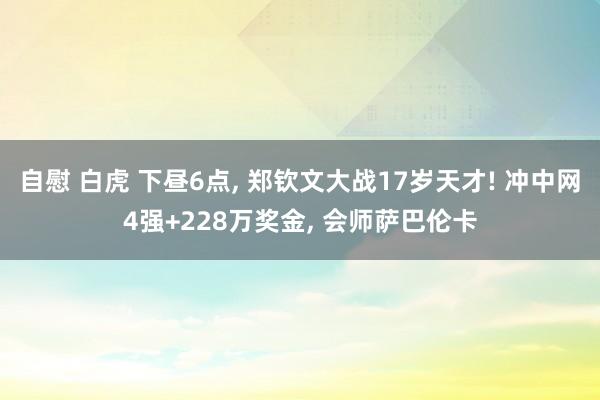 自慰 白虎 下昼6点， 郑钦文大战17岁天才! 冲中网4强+228万奖金， 会师萨巴伦卡