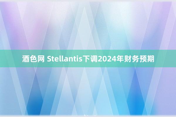 酒色网 Stellantis下调2024年财务预期