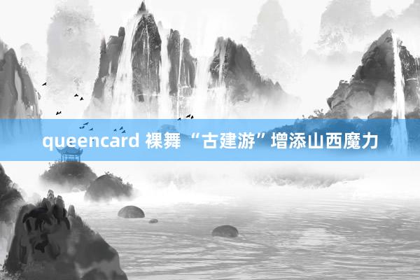 queencard 裸舞 “古建游”增添山西魔力