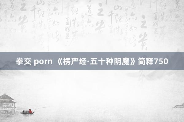 拳交 porn 《楞严经·五十种阴魔》简释750