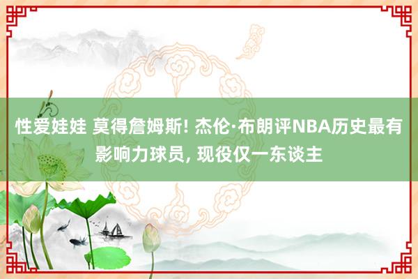 性爱娃娃 莫得詹姆斯! 杰伦·布朗评NBA历史最有影响力球员， 现役仅一东谈主