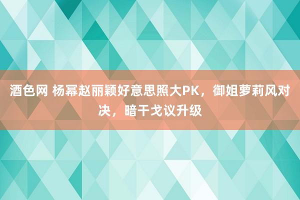 酒色网 杨幂赵丽颖好意思照大PK，御姐萝莉风对决，暗干戈议升级