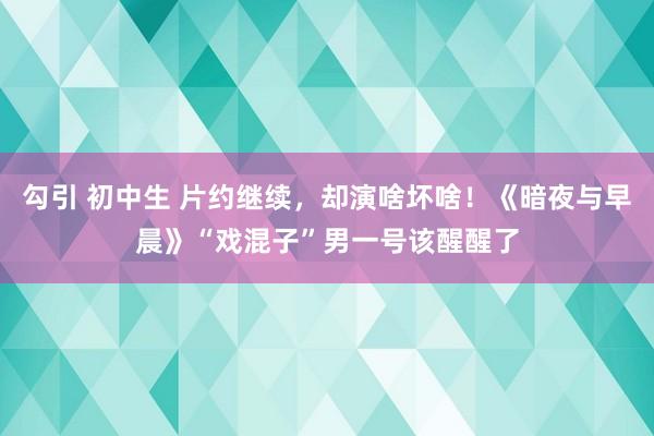 勾引 初中生 片约继续，却演啥坏啥！《暗夜与早晨》“戏混子”男一号该醒醒了