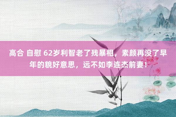 高合 自慰 62岁利智老了残暴相，素颜再没了早年的貌好意思，远不如李连杰前妻！