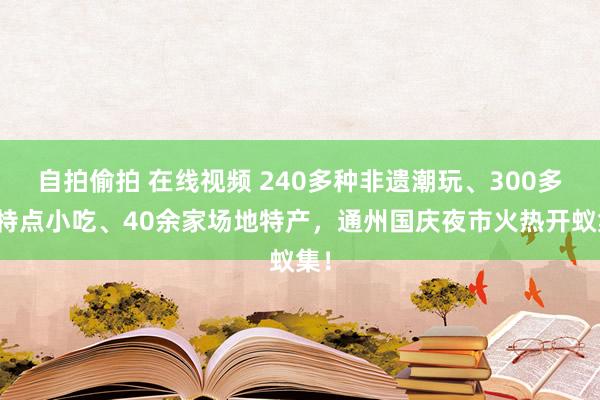 自拍偷拍 在线视频 240多种非遗潮玩、300多种特点小吃、40余家场地特产，通州国庆夜市火热开蚁集！