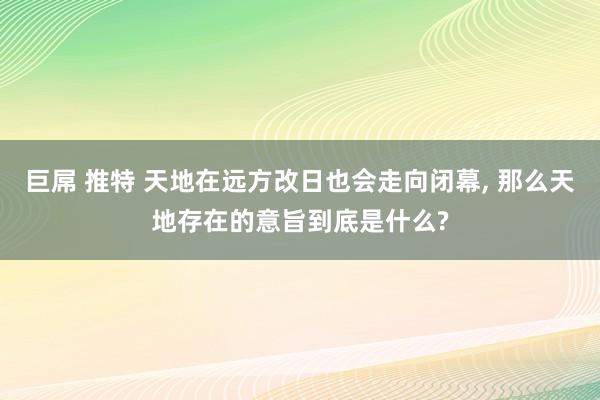 巨屌 推特 天地在远方改日也会走向闭幕， 那么天地存在的意旨到底是什么?