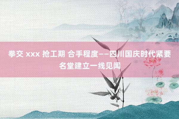 拳交 xxx 抢工期 合手程度——四川国庆时代紧要名堂建立一线见闻