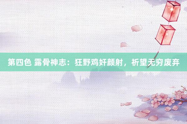 第四色 露骨神志：狂野鸡奸颜射，祈望无穷废弃