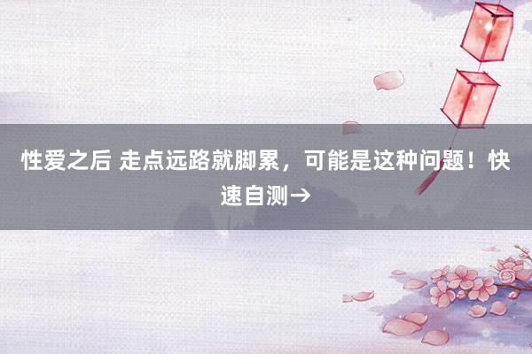 性爱之后 走点远路就脚累，可能是这种问题！快速自测→