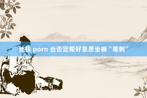 丝袜 porn 台否定帮好意思坐褥“毒刺”