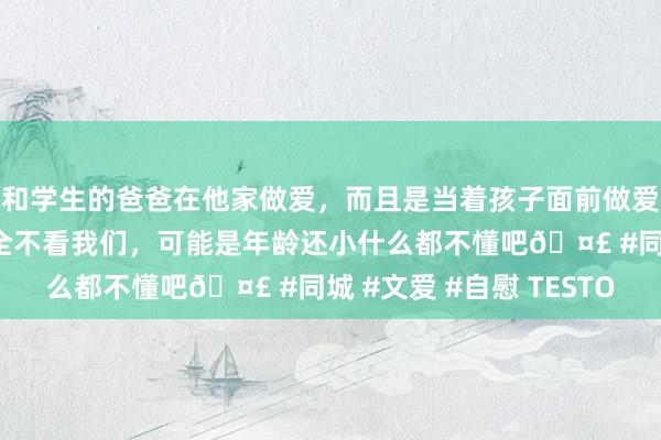 和学生的爸爸在他家做爱，而且是当着孩子面前做爱，太刺激了，孩子完全不看我们，可能是年龄还小什么都不懂吧🤣 #同城 #文爱 #自慰 TESTO