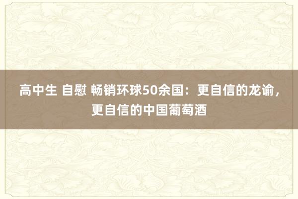 高中生 自慰 畅销环球50余国：更自信的龙谕，更自信的中国葡萄酒