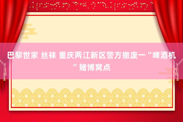 巴黎世家 丝袜 重庆两江新区警方撤废一“啤酒机”赌博窝点