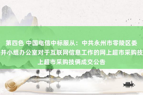 第四色 中国电信中标服从：中共永州市零陵区委巡察职责兼并小组办公室对于互联网信息工作的网上超市采购技俩成交公告