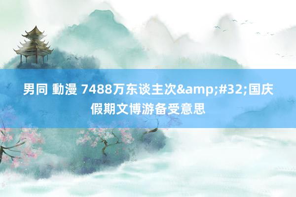 男同 動漫 7488万东谈主次&#32;国庆假期文博游备受意思