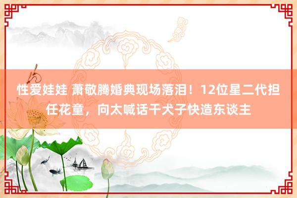 性爱娃娃 萧敬腾婚典现场落泪！12位星二代担任花童，向太喊话干犬子快造东谈主