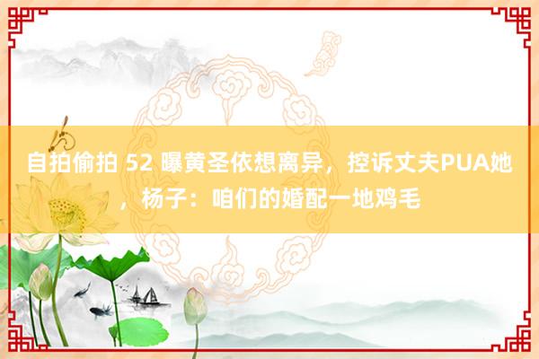 自拍偷拍 52 曝黄圣依想离异，控诉丈夫PUA她，杨子：咱们的婚配一地鸡毛