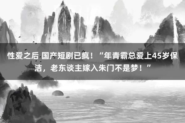 性爱之后 国产短剧已疯！“年青霸总爱上45岁保洁，老东谈主嫁入朱门不是梦！”