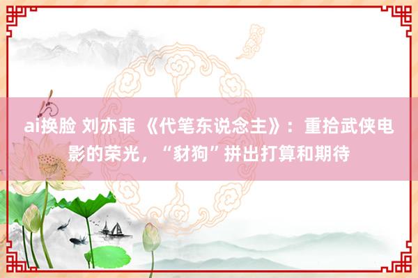 ai换脸 刘亦菲 《代笔东说念主》：重拾武侠电影的荣光，“豺狗”拼出打算和期待