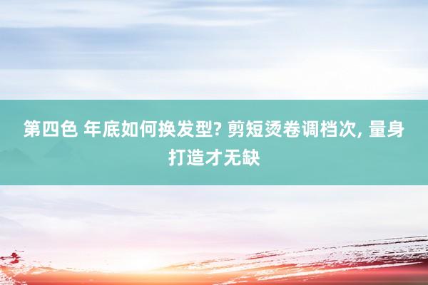 第四色 年底如何换发型? 剪短烫卷调档次， 量身打造才无缺