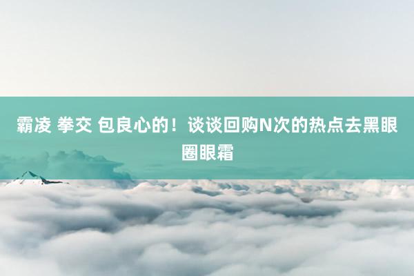 霸凌 拳交 包良心的！谈谈回购N次的热点去黑眼圈眼霜