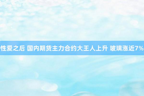 性爱之后 国内期货主力合约大王人上升 玻璃涨近7%