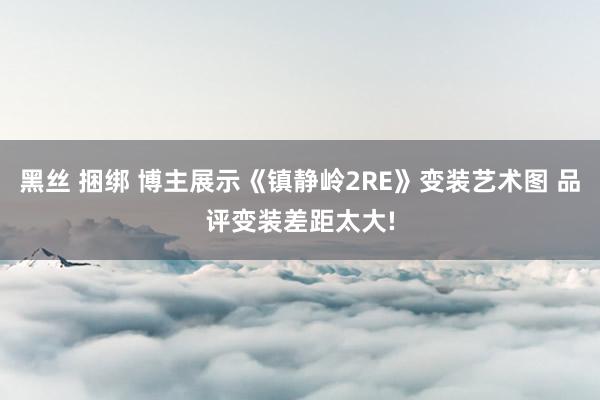 黑丝 捆绑 博主展示《镇静岭2RE》变装艺术图 品评变装差距太大!