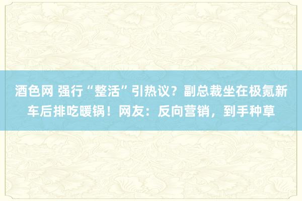 酒色网 强行“整活”引热议？副总裁坐在极氪新车后排吃暖锅！网友：反向营销，到手种草