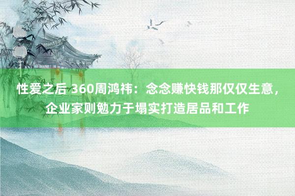 性爱之后 360周鸿祎：念念赚快钱那仅仅生意，企业家则勉力于塌实打造居品和工作