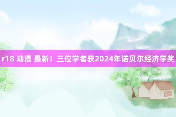 r18 动漫 最新！三位学者获2024年诺贝尔经济学奖