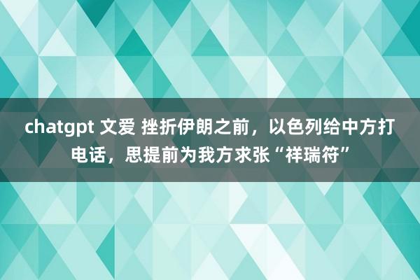 chatgpt 文爱 挫折伊朗之前，以色列给中方打电话，思提前为我方求张“祥瑞符”