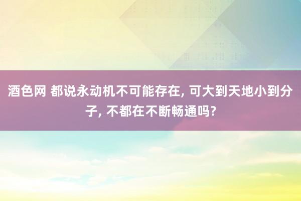 酒色网 都说永动机不可能存在， 可大到天地小到分子， 不都在不断畅通吗?