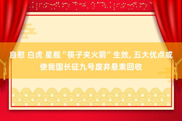 自慰 白虎 星舰“筷子夹火箭”生效， 五大优点或使我国长征九号废弃悬索回收